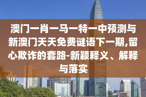 澳門一肖一馬一特一中預測與新澳門天天免費謎語下一期,留心欺詐的套路-新穎釋義、解釋與落實