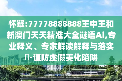 懷疑:77778888888王中王和新澳門天天精準大全謎語Ai,專業(yè)釋義、專家解讀解釋與落實?-謹防虛假美化陷阱