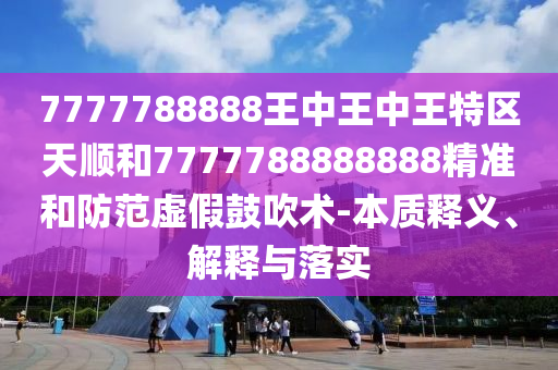 7777788888王中王中王特區(qū)天順和7777788888888精準(zhǔn)和防范虛假鼓吹術(shù)-本質(zhì)釋義、解釋與落實(shí)