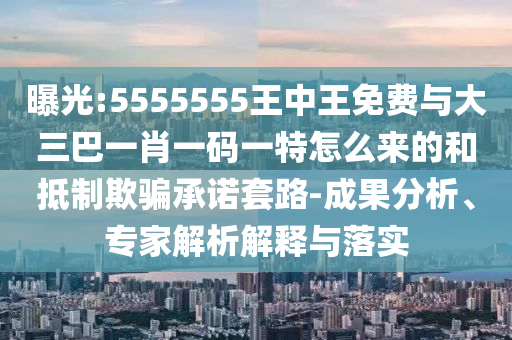 曝光:5555555王中王免費(fèi)與大三巴一肖一碼一特怎么來的和抵制欺騙承諾套路-成果分析、專家解析解釋與落實(shí)