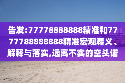告發(fā):77778888888精準(zhǔn)和7777788888888精準(zhǔn)宏觀釋義、解釋與落實(shí),遠(yuǎn)離不實(shí)的空頭諾