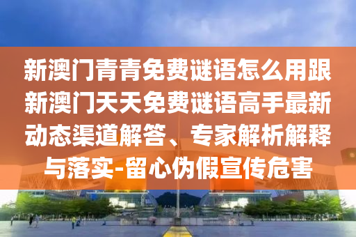 新澳門青青免費謎語怎么用跟新澳門天天免費謎語高手最新動態(tài)渠道解答、專家解析解釋與落實-留心偽假宣傳危害