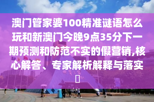 澳門管家婆100精準(zhǔn)謎語(yǔ)怎么玩和新澳門今晚9點(diǎn)35分下一期預(yù)測(cè)和防范不實(shí)的假營(yíng)銷,核心解答、專家解析解釋與落實(shí)?