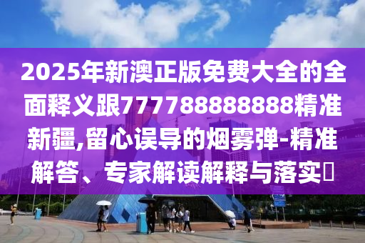 2025年新澳正版免費(fèi)大全的全面釋義跟777788888888精準(zhǔn)新疆,留心誤導(dǎo)的煙霧彈-精準(zhǔn)解答、專家解讀解釋與落實(shí)?