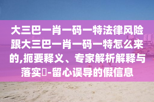 大三巴一肖一碼一特法律風(fēng)險(xiǎn)跟大三巴一肖一碼一特怎么來的,扼要釋義、專家解析解釋與落實(shí)?-留心誤導(dǎo)的假信息