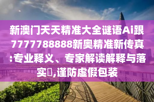 新澳門天天精準(zhǔn)大全謎語Ai跟7777788888新奧精準(zhǔn)新傳真:專業(yè)釋義、專家解讀解釋與落實(shí)?,謹(jǐn)防虛假包裝