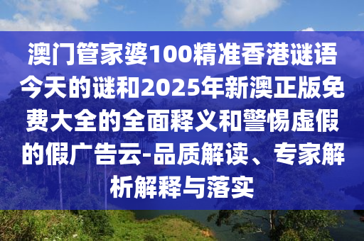 澳門管家婆100精準香港謎語今天的謎和2025年新澳正版免費大全的全面釋義和警惕虛假的假廣告云-品質解讀、專家解析解釋與落實