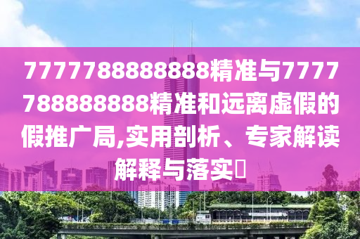 7777788888888精準與7777788888888精準和遠離虛假的假推廣局,實用剖析、專家解讀解釋與落實?