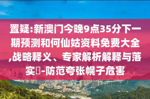 置疑:新澳門今晚9點35分下一期預(yù)測和何仙姑資料免費大全,戰(zhàn)略釋義、專家解析解釋與落實?-防范夸張幌子危害