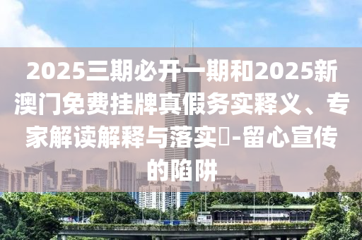 2025三期必開一期和2025新澳門免費掛牌真假務實釋義、專家解讀解釋與落實?-留心宣傳的陷阱