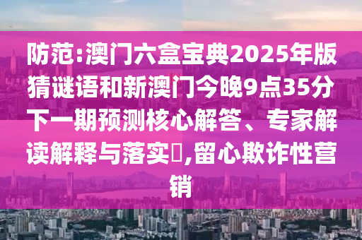 防范:澳門六盒寶典2025年版猜謎語和新澳門今晚9點35分下一期預(yù)測核心解答、專家解讀解釋與落實?,留心欺詐性營銷