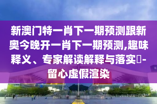 新澳門特一肖下一期預(yù)測跟新奧今晚開一肖下一期預(yù)測,趣味釋義、專家解讀解釋與落實?-留心虛假渲染