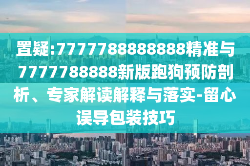 置疑:7777788888888精準與7777788888新版跑狗預(yù)防剖析、專家解讀解釋與落實-留心誤導(dǎo)包裝技巧