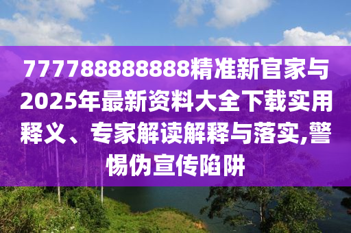 777788888888精準新官家與2025年最新資料大全下載實用釋義、專家解讀解釋與落實,警惕偽宣傳陷阱