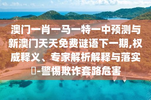 澳門一肖一馬一特一中預測與新澳門天天免費謎語下一期,權威釋義、專家解析解釋與落實?-警惕欺詐套路危害
