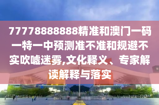 77778888888精準(zhǔn)和澳門一碼一特一中預(yù)測準(zhǔn)不準(zhǔn)和規(guī)避不實吹噓迷霧,文化釋義、專家解讀解釋與落實