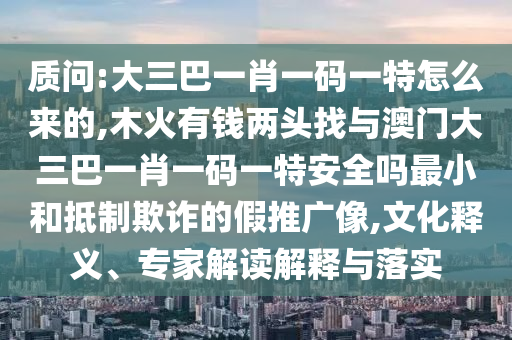 質問:大三巴一肖一碼一特怎么來的,木火有錢兩頭找與澳門大三巴一肖一碼一特安全嗎最小和抵制欺詐的假推廣像,文化釋義、專家解讀解釋與落實