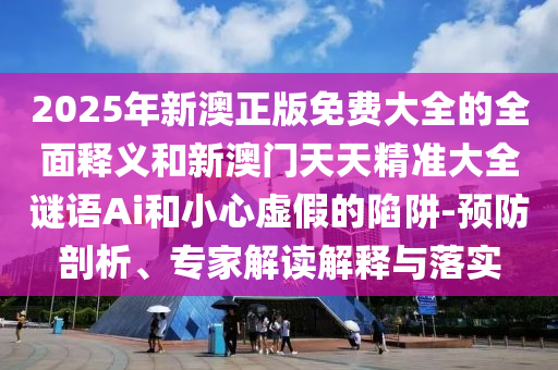 2025年新澳正版免費大全的全面釋義和新澳門天天精準(zhǔn)大全謎語Ai和小心虛假的陷阱-預(yù)防剖析、專家解讀解釋與落實