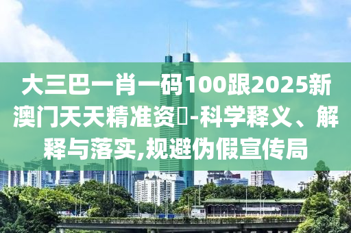 大三巴一肖一碼100跟2025新澳門天天精準資枓-科學釋義、解釋與落實,規(guī)避偽假宣傳局