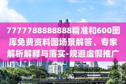 7777788888888精準和600圖庫免費資料圖場景解答、專家解析解釋與落實-規(guī)避虛假推廣