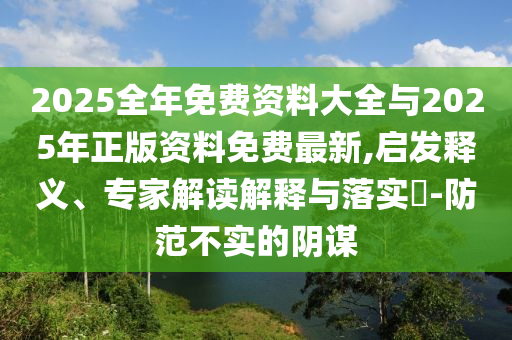 2025全年免費資料大全與2025年正版資料免費最新,啟發(fā)釋義、專家解讀解釋與落實?-防范不實的陰謀