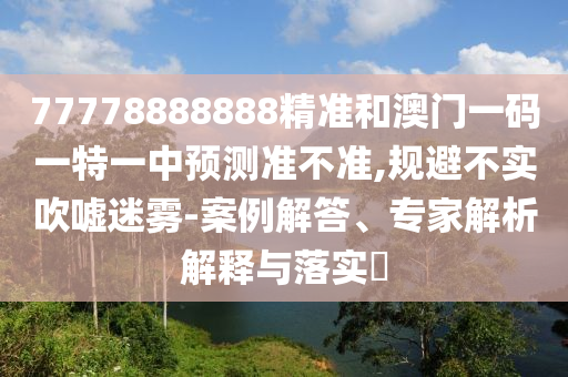 77778888888精準和澳門一碼一特一中預測準不準,規(guī)避不實吹噓迷霧-案例解答、專家解析解釋與落實?