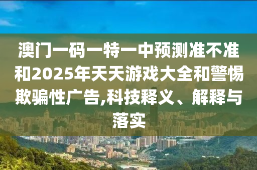 澳門一碼一特一中預(yù)測準(zhǔn)不準(zhǔn)和2025年天天游戲大全和警惕欺騙性廣告,科技釋義、解釋與落實(shí)