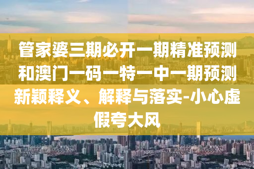管家婆三期必開一期精準(zhǔn)預(yù)測和澳門一碼一特一中一期預(yù)測新穎釋義、解釋與落實(shí)-小心虛假夸大風(fēng)