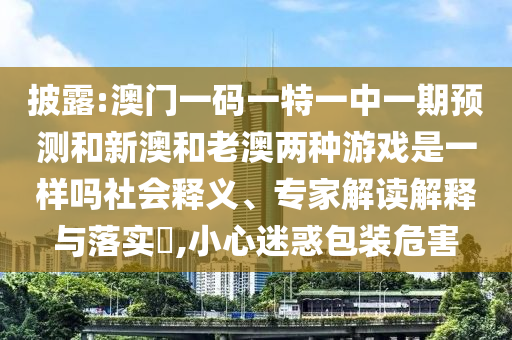 披露:澳門(mén)一碼一特一中一期預(yù)測(cè)和新澳和老澳兩種游戲是一樣嗎社會(huì)釋義、專(zhuān)家解讀解釋與落實(shí)?,小心迷惑包裝危害