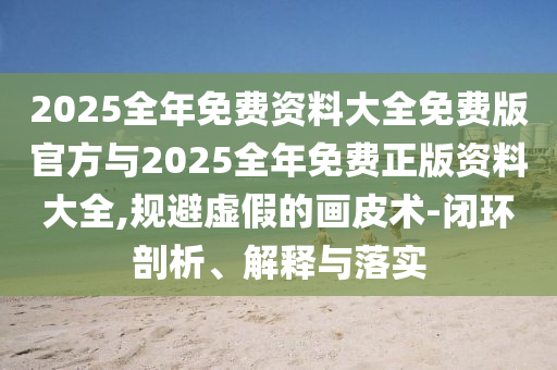 2025全年免費資料大全免費版官方與2025全年免費正版資料大全,規(guī)避虛假的畫皮術-閉環(huán)剖析、解釋與落實