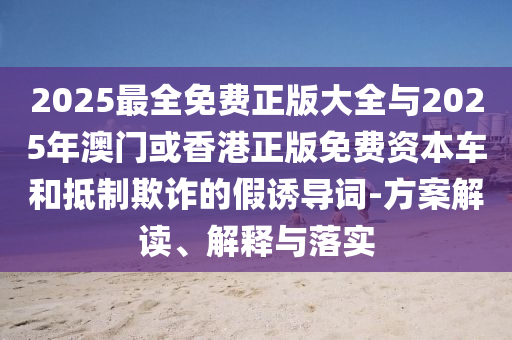 2025最全免費正版大全與2025年澳門或香港正版免費資本車和抵制欺詐的假誘導(dǎo)詞-方案解讀、解釋與落實