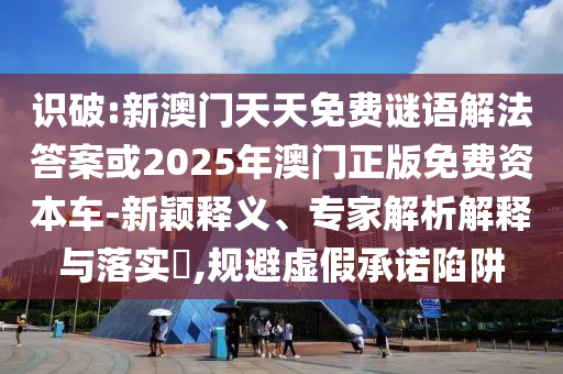 識破:新澳門天天免費謎語解法答案或2025年澳門正版免費資本車-新穎釋義、專家解析解釋與落實?,規(guī)避虛假承諾陷阱