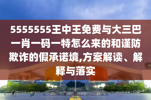 5555555王中王免費與大三巴一肖一碼一特怎么來的和謹防欺詐的假承諾境,方案解讀、解釋與落實