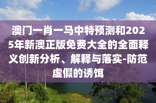 澳門一肖一馬中特預(yù)測和2025年新澳正版免費(fèi)大全的全面釋義創(chuàng)新分析、解釋與落實(shí)-防范虛假的誘餌