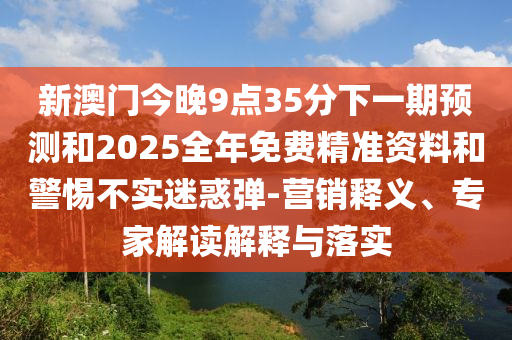 新澳門今晚9點(diǎn)35分下一期預(yù)測(cè)和2025全年免費(fèi)精準(zhǔn)資料和警惕不實(shí)迷惑彈-營(yíng)銷釋義、專家解讀解釋與落實(shí)