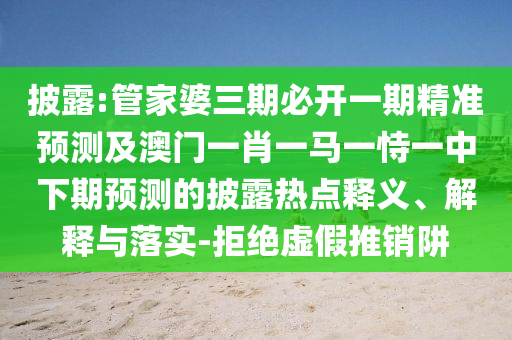 披露:管家婆三期必開一期精準預測及澳門一肖一馬一恃一中下期預測的披露熱點釋義、解釋與落實-拒絕虛假推銷阱