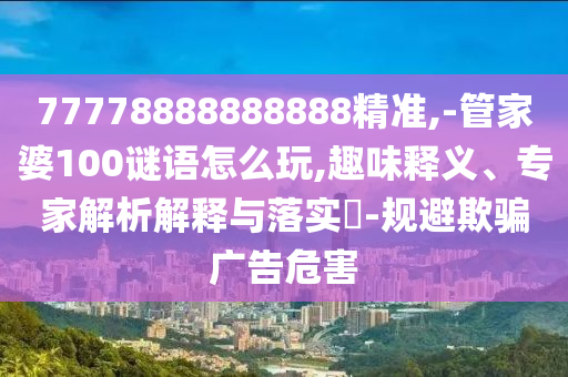 77778888888888精準(zhǔn),-管家婆100謎語怎么玩,趣味釋義、專家解析解釋與落實(shí)?-規(guī)避欺騙廣告危害
