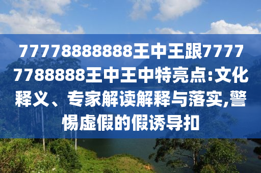 77778888888王中王跟77777788888王中王中特亮點:文化釋義、專家解讀解釋與落實,警惕虛假的假誘導(dǎo)扣