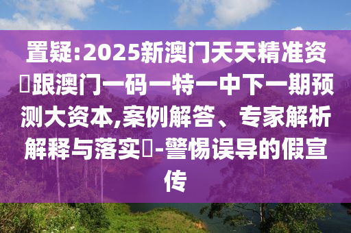 置疑:2025新澳門(mén)天天精準(zhǔn)資枓跟澳門(mén)一碼一特一中下一期預(yù)測(cè)大資本,案例解答、專家解析解釋與落實(shí)?-警惕誤導(dǎo)的假宣傳