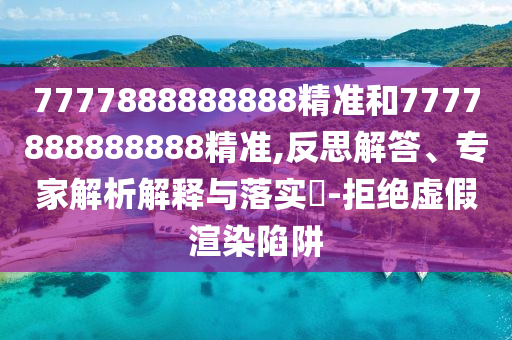 7777888888888精準和7777888888888精準,反思解答、專家解析解釋與落實?-拒絕虛假渲染陷阱