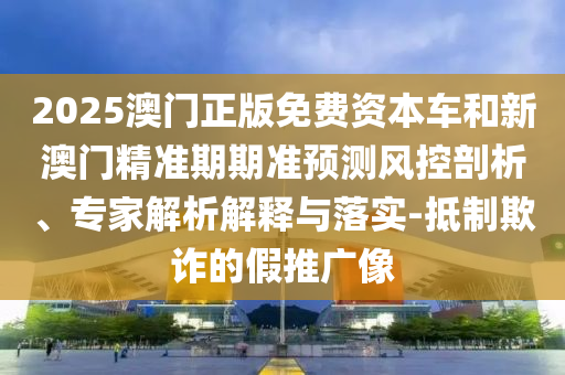 2025澳門正版免費(fèi)資本車和新澳門精準(zhǔn)期期準(zhǔn)預(yù)測(cè)風(fēng)控剖析、專家解析解釋與落實(shí)-抵制欺詐的假推廣像