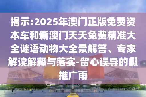 揭示:2025年澳門正版免費資本車和新澳門天天免費精準(zhǔn)大全謎語動物大全景解答、專家解讀解釋與落實-留心誤導(dǎo)的假推廣雨
