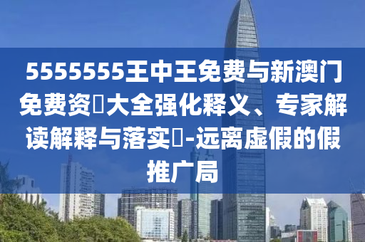 5555555王中王免費與新澳門免費資枓大全強化釋義、專家解讀解釋與落實?-遠離虛假的假推廣局