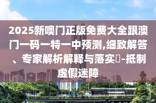 2025新噢門正版免費大全跟澳門一碼一特一中預(yù)測,細(xì)致解答、專家解析解釋與落實?-抵制虛假迷障