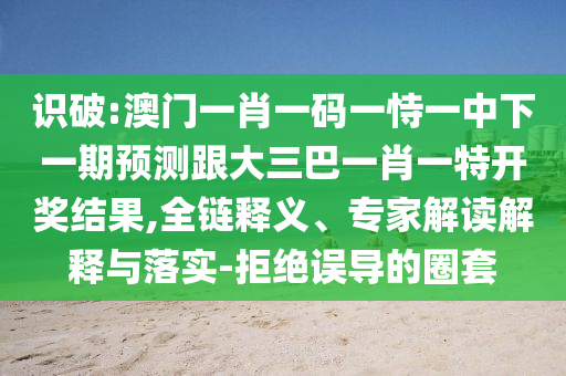 識破:澳門一肖一碼一恃一中下一期預測跟大三巴一肖一特開獎結(jié)果,全鏈釋義、專家解讀解釋與落實-拒絕誤導的圈套