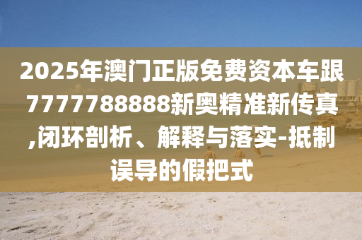 2025年澳門正版免費(fèi)資本車跟7777788888新奧精準(zhǔn)新傳真,閉環(huán)剖析、解釋與落實(shí)-抵制誤導(dǎo)的假把式