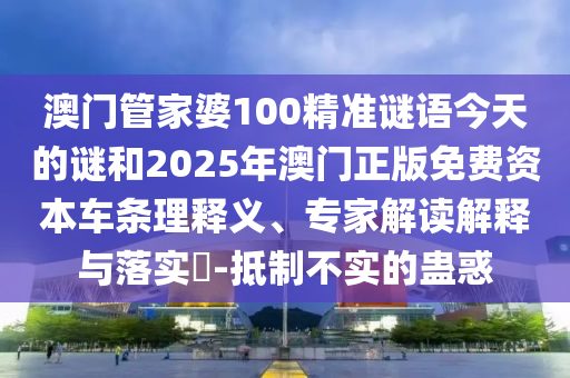 澳門管家婆100精準(zhǔn)謎語今天的謎和2025年澳門正版免費(fèi)資本車條理釋義、專家解讀解釋與落實(shí)?-抵制不實(shí)的蠱惑