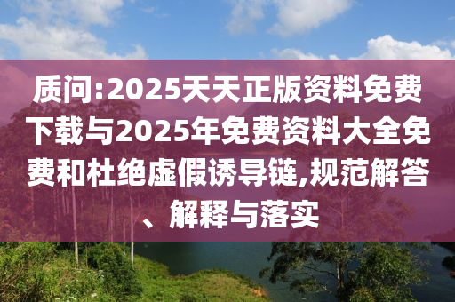 質(zhì)問(wèn):2025天天正版資料免費(fèi)下載與2025年免費(fèi)資料大全免費(fèi)和杜絕虛假誘導(dǎo)鏈,規(guī)范解答、解釋與落實(shí)