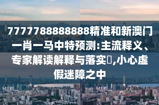 7777788888888精準(zhǔn)和新澳門一肖一馬中特預(yù)測(cè):主流釋義、專家解讀解釋與落實(shí)?,小心虛假迷障之中