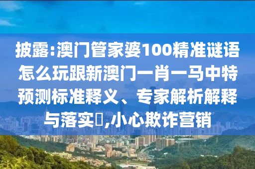 披露:澳門(mén)管家婆100精準(zhǔn)謎語(yǔ)怎么玩跟新澳門(mén)一肖一馬中特預(yù)測(cè)標(biāo)準(zhǔn)釋義、專(zhuān)家解析解釋與落實(shí)?,小心欺詐營(yíng)銷(xiāo)